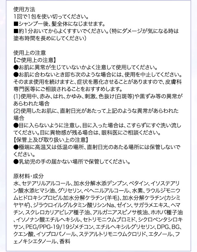 使用方法 1回で1包を使い切ってください。■シャンプー後、髪全体になじませます。■約1分おいてからよくすすいでください。（特にダメージが気になる時は塗布時間を長めにしてください）使用上の注意【ご使用上の注意】●お肌に異常が生じていないかよく注意して使用してください。●お肌に合わないとき即ち次のような場合には、使用を中止してください。そのまま使用を続けますと、症状を悪化させることがありますので、皮膚科専門医等にご相談されることをおすすめします。(1)使用中、赤み、はれ、かゆみ、刺激、色抜け(白斑等)や黒ずみ等の異常があらわれた場合(2)使用したお肌に、直射日光があたって上記のような異常があらわれた場合●目に入らないように注意し、目に入った場合は、こすらずにすぐ洗い流してください。目に異物感が残る場合は、眼科医にご相談ください。【保管上及び取り扱い上の注意】●極端に高温又は低温の場所、直射日光のあたる場所には保管しないでください。●乳幼児の手の届かない場所で保管してください。原材料・成分 水、セテアリルアルコール、加水分解水添デンプン、ベタイン、イソステアリン酸水添ヒマシ油、グリセリン、ベヘニルアルコール、水素、ラウルジモニウムヒドロキシプロピル加水分解ケラチン(羊毛)、加水分解ケラチン(カシミヤヤギ)、ジラウロイルグルタミン酸リシンNa、ゼイン、サガラメエキス、ヘマチン、スクレロカリアビレア種子油、アルガニアスピノサ核油、ホホバ種子油、イソノナン酸エチルヘキシル、セトリモニウムブロミド、シクロペンタシロキサン、PEG/PPG-19/19ジメチコン、エチルヘキシルグリセリン、DPG、BG、クエン酸、イソプロパノール、ステアルトリモニウムクロリド、エタノール、フェノキシエタノール、香料