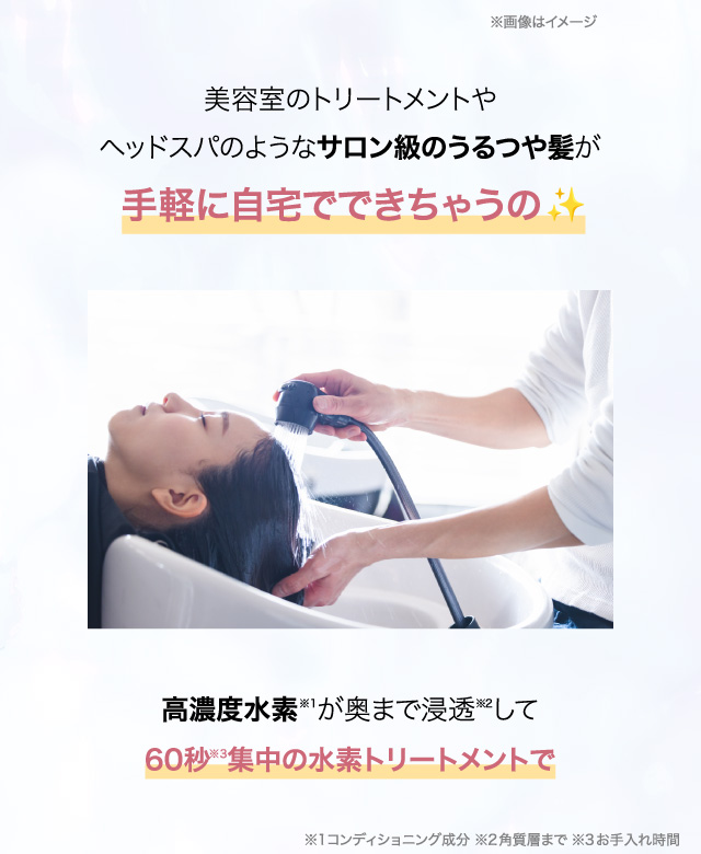 美容室のトリートメントやヘッドスパのようなサロン級のうるつや髪が手軽に自宅でできちゃうの高濃度水素※1が奥まで浸透※2して60秒※3集中の水素トリートメントで